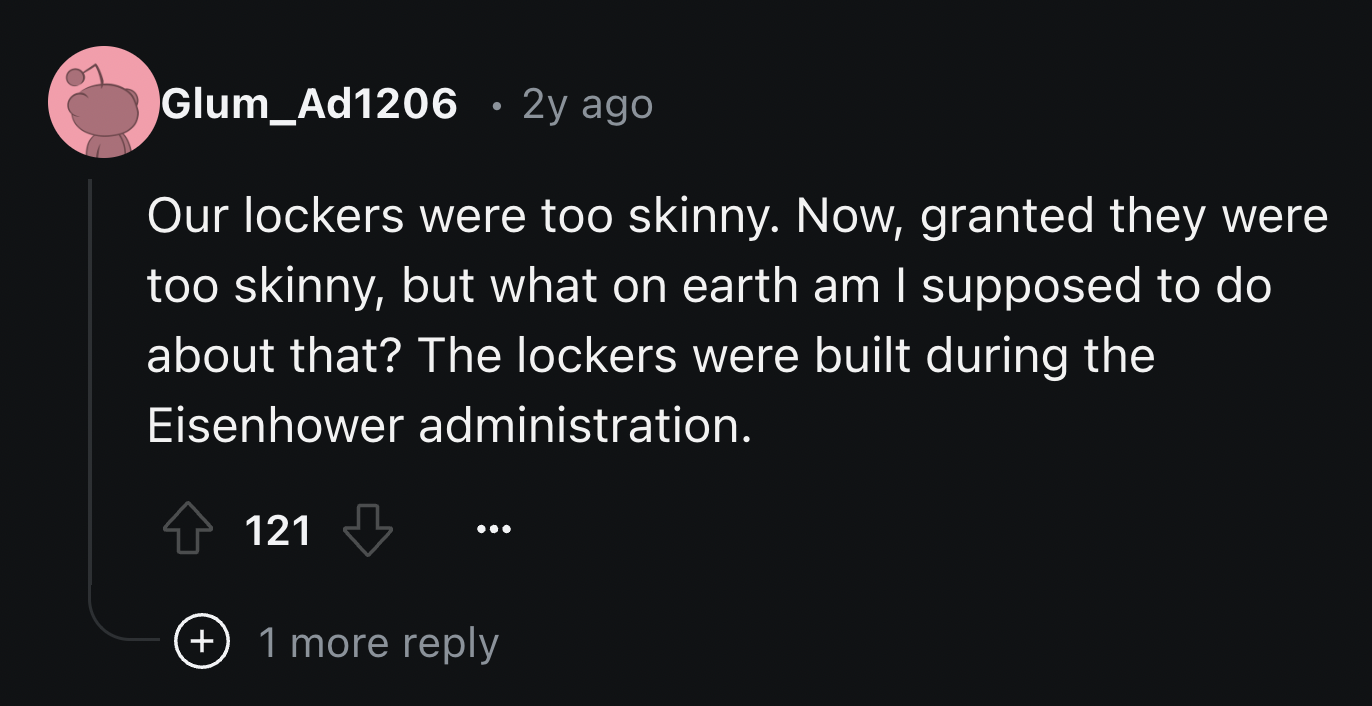 screenshot - Glum_Ad1206 2y ago Our lockers were too skinny. Now, granted they were too skinny, but what on earth am I supposed to do about that? The lockers were built during the Eisenhower administration. 121 1 more